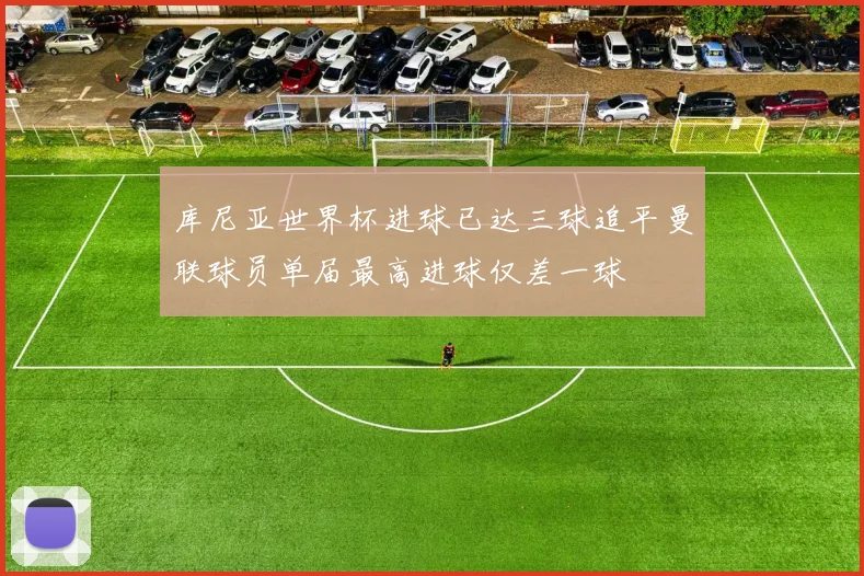 库尼亚世界杯进球已达三球追平曼联球员单届最高进球仅差一球