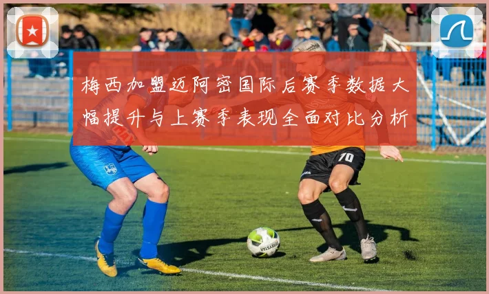 梅西加盟迈阿密国际后赛季数据大幅提升与上赛季表现全面对比分析