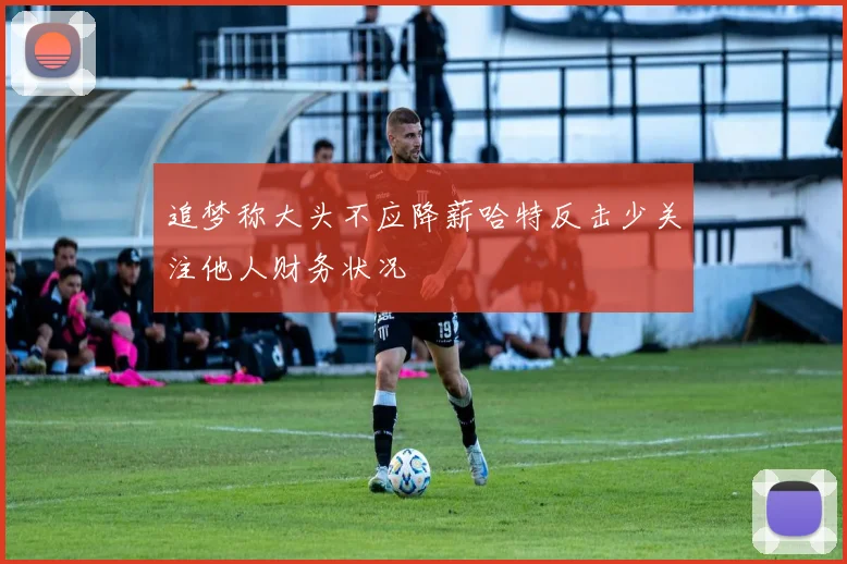 追梦称大头不应降薪哈特反击少关注他人财务状况