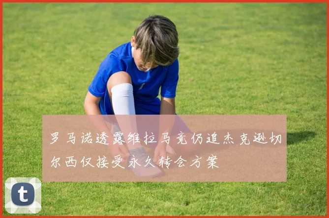 罗马诺透露维拉马竞仍追杰克逊切尔西仅接受永久转会方案