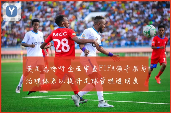 英足总呼吁全面审查FIFA领导层与治理体系以提升足球管理透明度