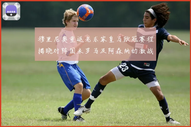 穆里尼奥重返老东家皇马欧冠赛程揭晓对阵国米罗马及阿森纳的激战