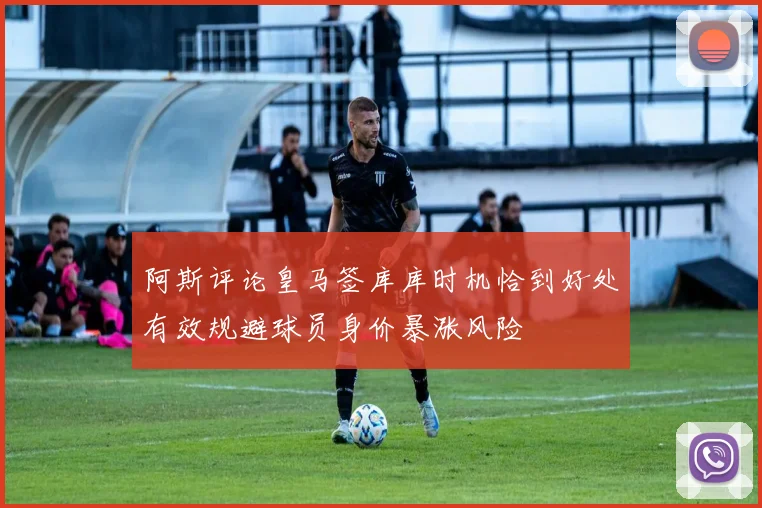 阿斯评论皇马签库库时机恰到好处有效规避球员身价暴涨风险