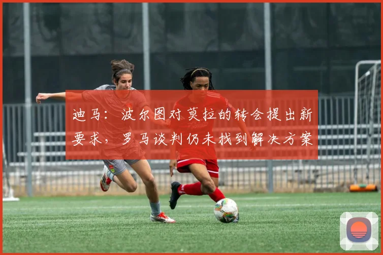 迪马:波尔图对莫拉的转会提出新要求,罗马谈判仍未找到解决方案